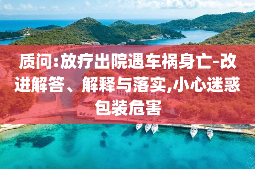 質(zhì)問:放療出院遇車禍身亡-改進(jìn)解答、解釋與落實,小心迷惑包裝危害