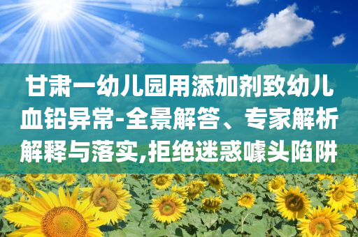 甘肅一幼兒園用添加劑致幼兒血鉛異常-全景解答、專家解析解釋與落實,拒絕迷惑噱頭陷阱