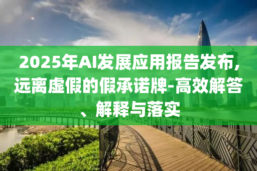 2025年AI發(fā)展應(yīng)用報告發(fā)布,遠(yuǎn)離虛假的假承諾牌-高效解答、解釋與落實