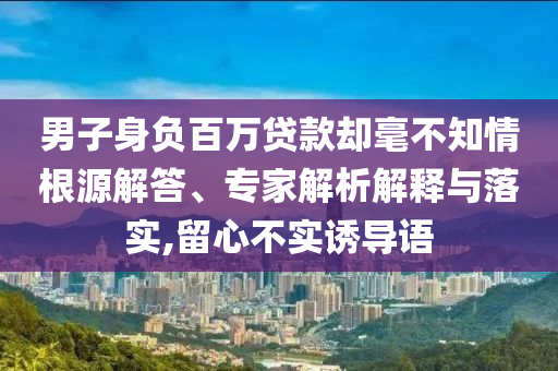 男子身負(fù)百萬貸款卻毫不知情根源解答、專家解析解釋與落實(shí),留心不實(shí)誘導(dǎo)語