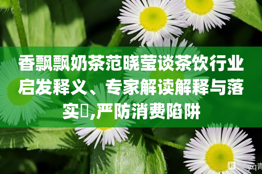 香飄飄奶茶范曉瑩談茶飲行業(yè)啟發(fā)釋義、專(zhuān)家解讀解釋與落實(shí)?,嚴(yán)防消費(fèi)陷阱