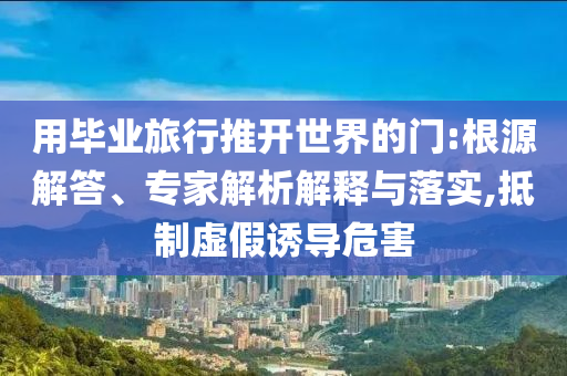 用畢業(yè)旅行推開(kāi)世界的門(mén):根源解答、專(zhuān)家解析解釋與落實(shí),抵制虛假誘導(dǎo)危害