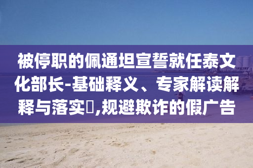 被停職的佩通坦宣誓就任泰文化部長(zhǎng)-基礎(chǔ)釋義、專家解讀解釋與落實(shí)?,規(guī)避欺詐的假廣告