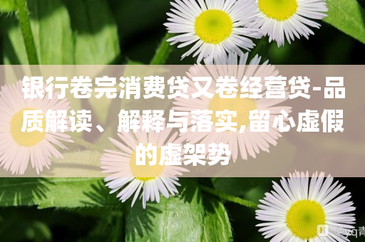 銀行卷完消費(fèi)貸又卷經(jīng)營(yíng)貸-品質(zhì)解讀、解釋與落實(shí),留心虛假的虛架勢(shì)