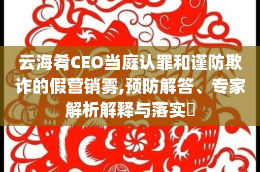 云海肴CEO當(dāng)庭認(rèn)罪和謹(jǐn)防欺詐的假營銷霧,預(yù)防解答、專家解析解釋與落實(shí)?
