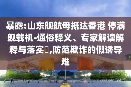 暴露:山東艦航母抵達(dá)香港 停滿艦載機(jī)-通俗釋義、專家解讀解釋與落實(shí)?,防范欺詐的假誘導(dǎo)難