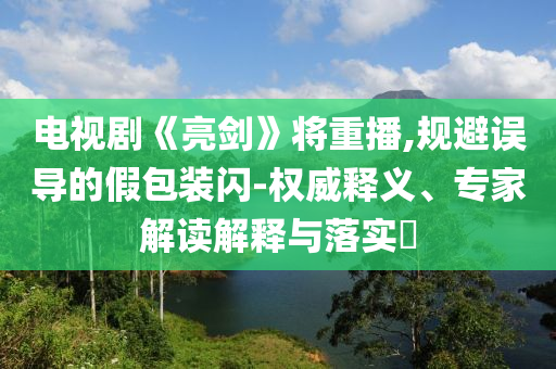 電視劇《亮劍》將重播,規(guī)避誤導(dǎo)的假包裝閃-權(quán)威釋義、專家解讀解釋與落實(shí)?