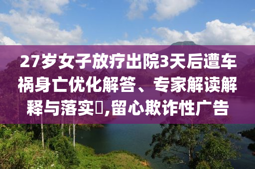 27歲女子放療出院3天后遭車禍身亡優(yōu)化解答、專家解讀解釋與落實(shí)?,留心欺詐性廣告