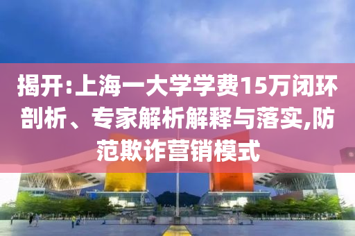揭開:上海一大學(xué)學(xué)費(fèi)15萬閉環(huán)剖析、專家解析解釋與落實(shí),防范欺詐營(yíng)銷模式