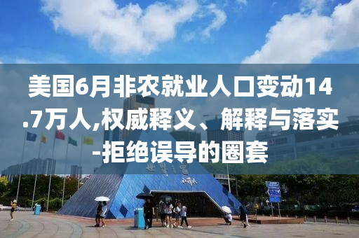 美國6月非農(nóng)就業(yè)人口變動14.7萬人,權(quán)威釋義、解釋與落實-拒絕誤導(dǎo)的圈套