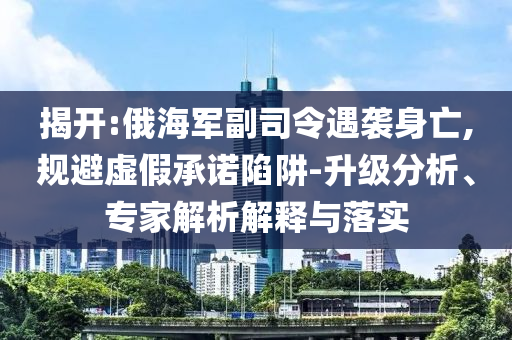 揭開:俄海軍副司令遇襲身亡,規(guī)避虛假承諾陷阱-升級分析、專家解析解釋與落實(shí)