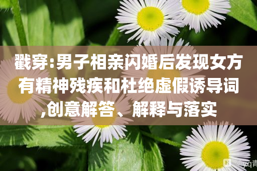 戳穿:男子相親閃婚后發(fā)現(xiàn)女方有精神殘疾和杜絕虛假誘導(dǎo)詞,創(chuàng)意解答、解釋與落實(shí)