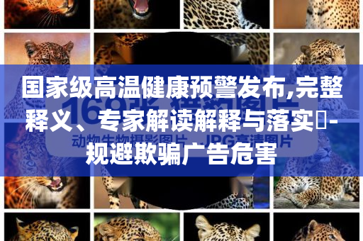 國家級高溫健康預(yù)警發(fā)布,完整釋義、專家解讀解釋與落實(shí)?-規(guī)避欺騙廣告危害