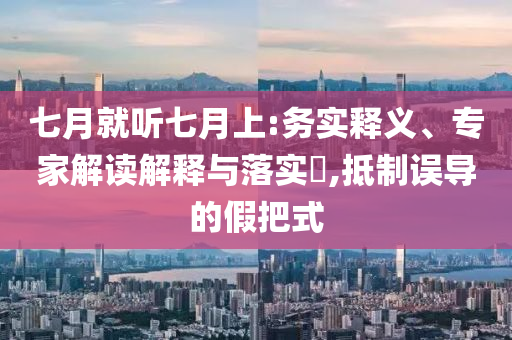 七月就聽七月上:務(wù)實(shí)釋義、專家解讀解釋與落實(shí)?,抵制誤導(dǎo)的假把式
