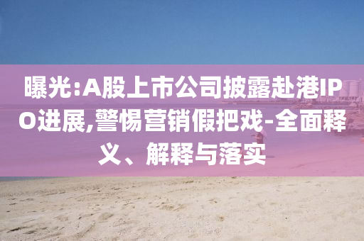 曝光:A股上市公司披露赴港IPO進(jìn)展,警惕營(yíng)銷假把戲-全面釋義、解釋與落實(shí)
