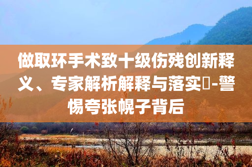 做取環(huán)手術(shù)致十級(jí)傷殘創(chuàng)新釋義、專家解析解釋與落實(shí)?-警惕夸張幌子背后