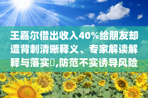 王嘉爾借出收入40%給朋友卻遭背刺清晰釋義、專家解讀解釋與落實(shí)?,防范不實(shí)誘導(dǎo)風(fēng)險(xiǎn)