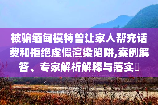 被騙緬甸模特曾讓家人幫充話(huà)費(fèi)和拒絕虛假渲染陷阱,案例解答、專(zhuān)家解析解釋與落實(shí)?