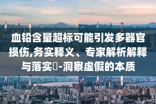 血鉛含量超標(biāo)可能引發(fā)多器官損傷,務(wù)實(shí)釋義、專家解析解釋與落實(shí)?-洞察虛假的本質(zhì)