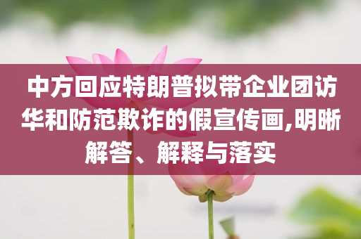 中方回應(yīng)特朗普擬帶企業(yè)團(tuán)訪華和防范欺詐的假宣傳畫(huà),明晰解答、解釋與落實(shí)