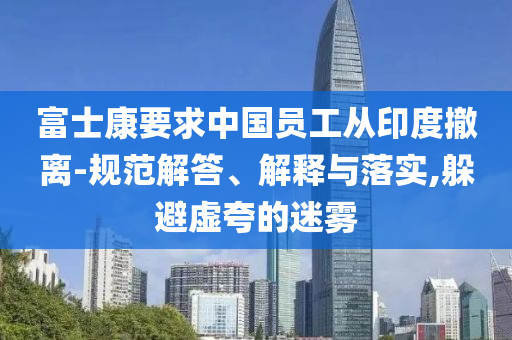 富士康要求中國員工從印度撤離-規(guī)范解答、解釋與落實(shí),躲避虛夸的迷霧