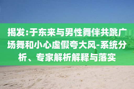 揭發(fā):于東來(lái)與男性舞伴共跳廣場(chǎng)舞和小心虛假夸大風(fēng)-系統(tǒng)分析、專(zhuān)家解析解釋與落實(shí)