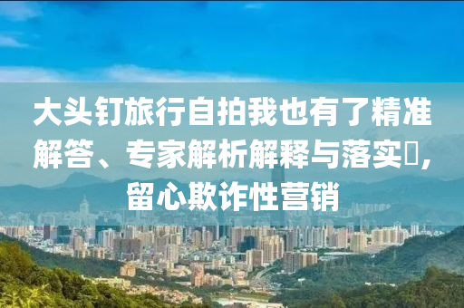 大頭釘旅行自拍我也有了精準(zhǔn)解答、專家解析解釋與落實(shí)?,留心欺詐性營銷