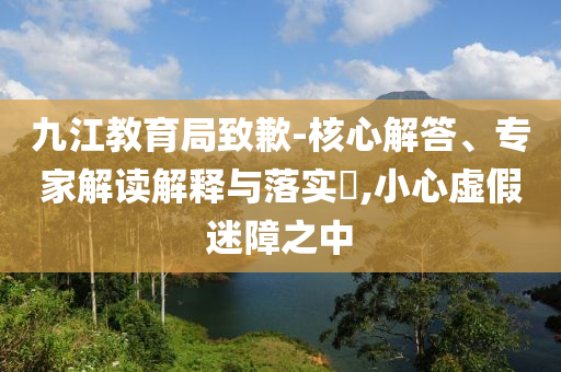 九江教育局致歉-核心解答、專家解讀解釋與落實?,小心虛假迷障之中