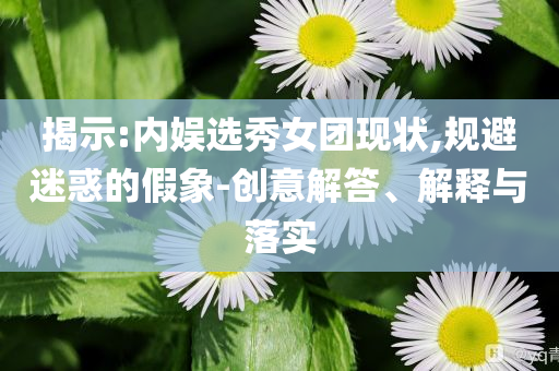 揭示:內(nèi)娛選秀女團(tuán)現(xiàn)狀,規(guī)避迷惑的假象-創(chuàng)意解答、解釋與落實(shí)
