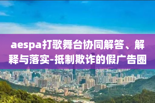 aespa打歌舞臺協(xié)同解答、解釋與落實-抵制欺詐的假廣告圈
