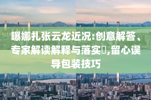 曝娜扎張云龍近況:創(chuàng)意解答、專家解讀解釋與落實?,留心誤導包裝技巧