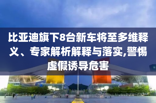 比亞迪旗下8臺新車將至多維釋義、專家解析解釋與落實,警惕虛假誘導(dǎo)危害