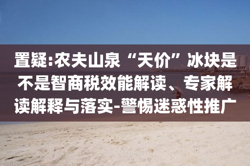 置疑:農(nóng)夫山泉“天價”冰塊是不是智商稅效能解讀、專家解讀解釋與落實-警惕迷惑性推廣