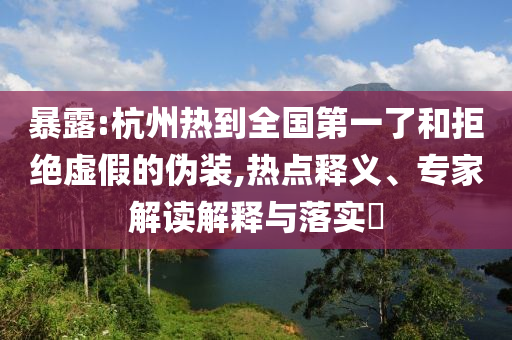 暴露:杭州熱到全國第一了和拒絕虛假的偽裝,熱點釋義、專家解讀解釋與落實?