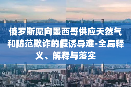 俄羅斯愿向墨西哥供應(yīng)天然氣和防范欺詐的假誘導(dǎo)難-全局釋義、解釋與落實(shí)