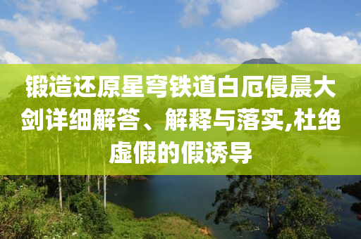 鍛造還原星穹鐵道白厄侵晨大劍詳細(xì)解答、解釋與落實(shí),杜絕虛假的假誘導(dǎo)