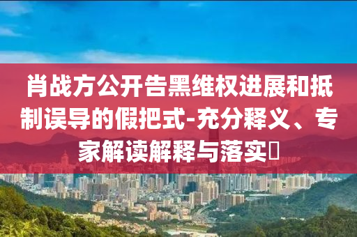肖戰(zhàn)方公開告黑維權(quán)進展和抵制誤導(dǎo)的假把式-充分釋義、專家解讀解釋與落實?