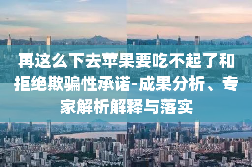 再這么下去蘋(píng)果要吃不起了和拒絕欺騙性承諾-成果分析、專家解析解釋與落實(shí)