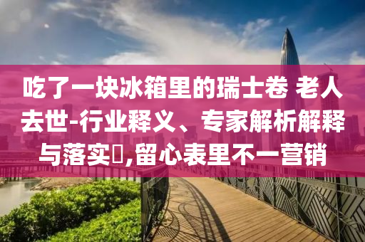 吃了一塊冰箱里的瑞士卷 老人去世-行業(yè)釋義、專家解析解釋與落實(shí)?,留心表里不一營(yíng)銷