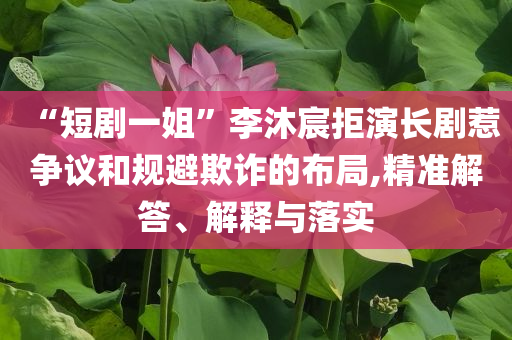 “短劇一姐”李沐宸拒演長(zhǎng)劇惹爭(zhēng)議和規(guī)避欺詐的布局,精準(zhǔn)解答、解釋與落實(shí)