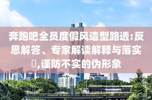 奔跑吧全員度假風(fēng)造型路透:反思解答、專家解讀解釋與落實?,謹(jǐn)防不實的偽形象