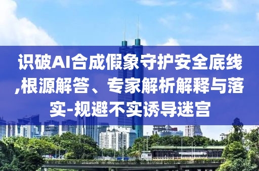 識破AI合成假象守護(hù)安全底線,根源解答、專家解析解釋與落實-規(guī)避不實誘導(dǎo)迷宮