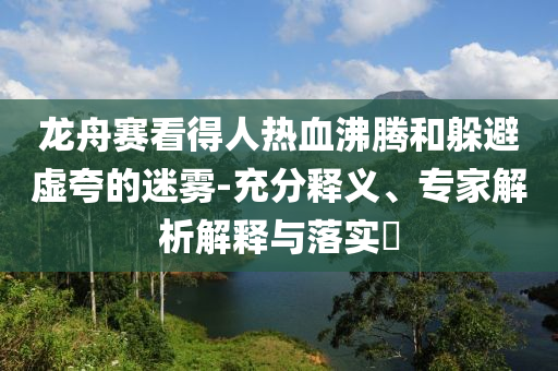 龍舟賽看得人熱血沸騰和躲避虛夸的迷霧-充分釋義、專家解析解釋與落實(shí)?