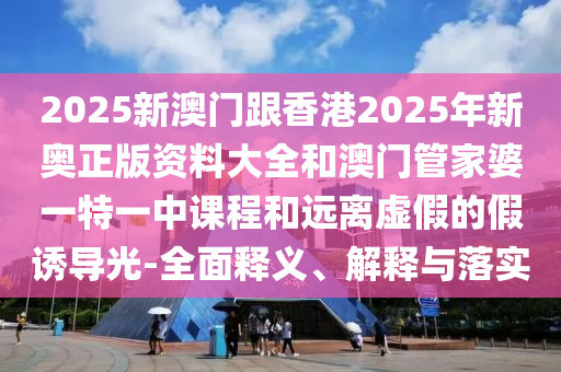 2025新澳門跟香港2025年新奧正版資料大全和澳門管家婆一特一中課程和遠(yuǎn)離虛假的假誘導(dǎo)光-全面釋義、解釋與落實(shí)