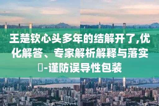 王楚欽心頭多年的結(jié)解開了,優(yōu)化解答、專家解析解釋與落實?-謹防誤導性包裝