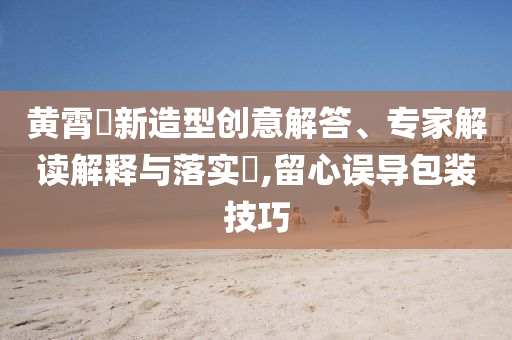 黃霄雲(yún)新造型創(chuàng)意解答、專家解讀解釋與落實?,留心誤導包裝技巧