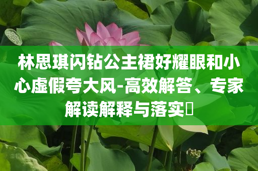 林思琪閃鉆公主裙好耀眼和小心虛假夸大風-高效解答、專家解讀解釋與落實?