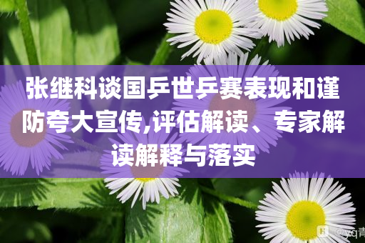 張繼科談國乒世乒賽表現(xiàn)和謹(jǐn)防夸大宣傳,評估解讀、專家解讀解釋與落實(shí)