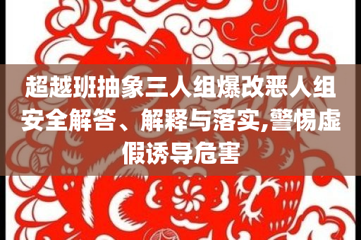 超越班抽象三人組爆改惡人組安全解答、解釋與落實(shí),警惕虛假誘導(dǎo)危害