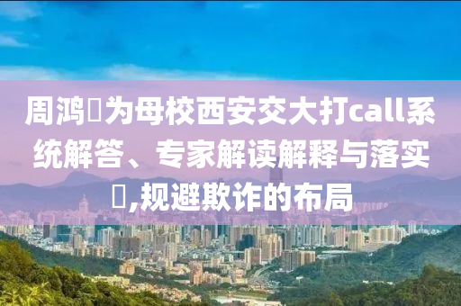 周鴻祎為母校西安交大打call系統(tǒng)解答、專家解讀解釋與落實(shí)?,規(guī)避欺詐的布局